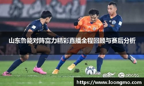 山东鲁能对阵富力精彩直播全程回顾与赛后分析